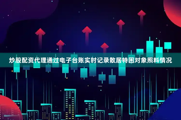 炒股配资代理通过电子台账实时记录散居特困对象照料情况