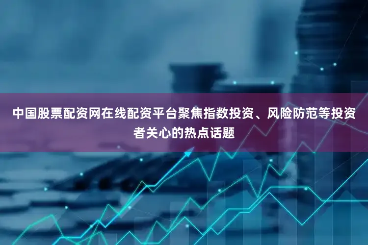 中国股票配资网在线配资平台聚焦指数投资、风险防范等投资者关心的热点话题