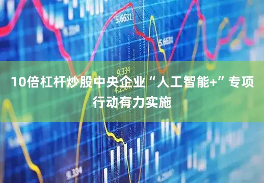 10倍杠杆炒股中央企业“人工智能+”专项行动有力实施